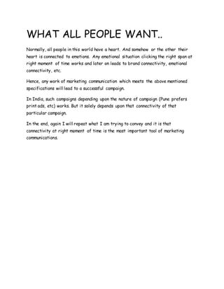 WHAT ALL PEOPLE WANT..
Normally, all people in this world have a heart. And somehow or the other their
heart is connected to emotions. Any emotional situation clicking the right span at
right moment of time works and later on leads to brand connectivity, emotional
connectivity, etc.
Hence, any work of marketing communication which meets the above mentioned
specifications will lead to a successful campaign.
In India, such campaigns depending upon the nature of campaign (Pune prefers
print ads, etc) works. But it solely depends upon that connectivity of that
particular campaign.
In the end, again I will repeat what I am trying to convey and it is that
connectivity at right moment of time is the most important tool of marketing
communications.
 