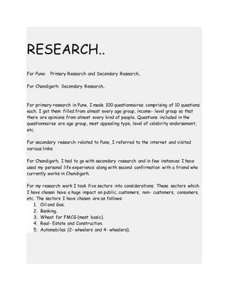 RESEARCH..
For Pune: Primary Research and Secondary Research..
For Chandigarh: Secondary Research..
For primary research in Pune, I made 100 questionnaires comprising of 10 questions
each. I got them filled from almost every age group, income- level group so that
there are opinions from almost every kind of people. Questions included in the
questionnaires are age group, most appealing type, level of celebrity endorsement,
etc.
For secondary research related to Pune, I referred to the internet and visited
various links.
For Chandigarh, I had to go with secondary research and in few instances I have
used my personal life experience along with second confirmation with a friend who
currently works in Chandigarh.
For my research work I took five sectors into considerations. These sectors which
I have chosen have a huge impact on public, customers, non- customers, consumers,
etc. The sectors I have chosen are as follows:
1. Oil and Gas.
2. Banking.
3. Wheat for FMCG (most basic).
4. Real- Estate and Construction.
5. Automobiles (2- wheelers and 4- wheelers).
 