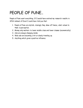 PEOPLE OF PUNE..
People of Pune want everything. If I would have evolved my research results in
SPSS instead of Excel I could have told you that:
1. People of Pune are stylish, closingly they show off hence, what values to
them is perception.
2. Money only matters to lower middle class and lower classes (economically).
3. Ads are always changing minds.
4. Web ads are becoming a hit or slowly trending up.
5. Anything which gives a positive influence.
 