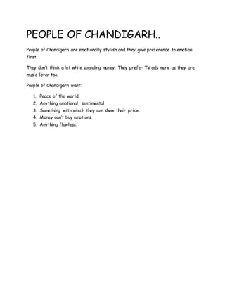 PEOPLE OF CHANDIGARH..
People of Chandigarh are emotionally stylish and they give preference to emotion
first.
They don’t think a lot while spending money. They prefer TV ads more as they are
music lover too.
People of Chandigarh want:
1. Peace of the world.
2. Anything emotional, sentimental.
3. Something with which they can show their pride.
4. Money can’t buy emotions.
5. Anything flawless.
 