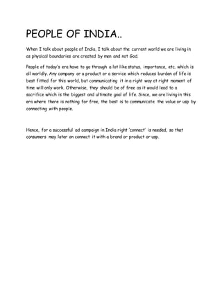 PEOPLE OF INDIA..
When I talk about people of India, I talk about the current world we are living in
as physical boundaries are created by men and not God.
People of today’s era have to go through a lot like status, importance, etc. which is
all worldly. Any company or a product or a service which reduces burden of life is
best fitted for this world, but communicating it in a right way at right moment of
time will only work. Otherwise, they should be of free as it would lead to a
sacrifice which is the biggest and ultimate goal of life. Since, we are living in this
era where there is nothing for free, the best is to communicate the value or usp by
connecting with people.
Hence, for a successful ad campaign in India right ‘connect’ is needed, so that
consumers may later on connect it with a brand or product or usp.
 