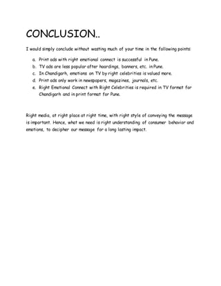 CONCLUSION..
I would simply conclude without wasting much of your time in the following points:
a. Print ads with right emotional connect is successful in Pune.
b. TV ads are less popular after hoardings, banners, etc. in Pune.
c. In Chandigarh, emotions on TV by right celebrities is valued more.
d. Print ads only work in newspapers, magazines, journals, etc.
e. Right Emotional Connect with Right Celebrities is required in TV format for
Chandigarh and in print format for Pune.
Right media, at right place at right time, with right style of conveying the message
is important. Hence, what we need is right understanding of consumer behavior and
emotions, to decipher our message for a long lasting impact.
 