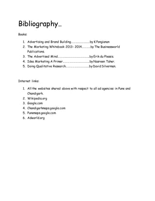 Bibliography..
Books:
1. Advertising and Brand Building………………………by K Pongianan
2. The Marketing Whitebook 2013- 2014…………by The Businessworld
Publications.
3. The Advertised Mind……………………………………….by Erik du Plessis.
4. Idea Marketing A Primer………………………………..by Nasreen Taher.
5. Doing Qualitative Research……………………………by David Silverman.
Internet links:
1. All the websites shared above with respect to all ad agencies in Pune and
Chandigarh.
2. Wikipedia.org
3. Google.com
4. Chandigarhmaps.google.com
5. Punemaps.google.com
6. Adworld.org
 