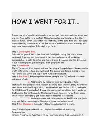 HOW I WENT FOR IT...
I saw a new ad of Amul in which modern parents get their son ready for school and
give him Amul butter in breakfast. This ad connected emotionally, with a slight
sense of humor. When I saw it for the first time, at the same time an e- mail came
to me regarding dissertation. After few hours of exhaustive brain- storming, this
topic came in my mind and I decided to go for it.
Step 1: Deciding the flow..
I decided to go with two cities, Pune and Chandigarh. Study few ads of above
mentioned 5 sectors and then compare the form and essence of marketing
communication in both the cities and there is some difference and the difference
is due to demography, psychography, even geography, etc.
Step 2: Comparison..
The difference of their impact and how they play with psychology of human mind is
pretty interesting. I have also mentioned the success and failure stories of few
real- estate ads (print and TV) of both Pune and Chandigarh.
Step 3: For Pune: 1. Preparing questionnaire (sample size 50) related to content
and appeal of ads.
2. According to my research, what suits people of Pune
emotionally. For Example: Have you seen Breaking Bad? It won 4 Emmy Awards for
best Series since 2008 (upto 2011, Then Homeland won for 2012, 2013) and again
for 2014 it was ‘Breaking Bad’. I know, it’s a series not an ad film, but it works on
Big Data and Market Research. This is what I want to prove, for ad films, as ads
which connect emotionally get a good market response viz. Nescafe.
3. Studying success and failure stories of Real Estate ads (both
print and TV) in comparison to Chandigarh (a new real estate hype).
Step 4: For Chandigarh: Secondary Research and consulting a friend.
Step 5: Compiling my research and comparative analysis of Marketing
Communication.
Step 6: Preparing my hypothesis via my report and giving final conclusion in it.
 