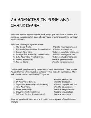 Ad AGENCIES IN PUNE AND
CHANDIGARH..
There are many ad agencies in Pune which always give their best to connect with
people and increase market share of a particular brand or product in a particular
sector relatively.
There are following ad agencies in Pune:
1. The Circus Works. Website: thecircusworks.com
2. Pratisaad Communications Private Limited. Website: pratisaad.com
3. Seagull Advertising. Website: seagulladvretising.com
4. Paradigm Plus Marketing Communications. Website: paradigmplus.com
5. Setu Advertising Private Limited. Website: setuadvertising.com
6. Genesis Advertising. Website: genesisads.com
7. Maroon Island. Website: maroonisland.com
In Chandigarh, people normally like to market their own business. There are few
Punjabi Channels which is used as a cheaper TV ad media by businessmen. Their
such ads are created by following TV agencies:
1. Mantrin. Website: mantrin.com
2. BR Advertising Service. Website: brads.com
3. Degraphics Advertising and Marketing. Website: degraphicsads.com
4. Palco Advertising. Website: palcoads.com
5. Monga Advertising. Website: mongaadvt.com
6. Crayons Advertising Limited. Website: crayonad.com
7. Different Strokes Private Limited. Website: dsdads.com
These ad agencies do their work, with repect to the segment of population and
lifestyle.
 