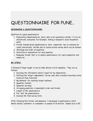 QUESTIONNAIRE FOR PUNE..
DESIGNING A QUESTIONNAIRE:
Qualities of a good questionnaire:
1. Exploratory Questionnaires: Here, data is not quantative neither it is to be
statistically evaluated. For Example: Asking a housewife about household
stuff.
2. Formal Standardized Questionnaire: Here, researcher has to evaluate his
result statistically. He/she has to follow certain norms which are as follows:
a. Wordings and order of questions.
b. Definition or explanation for each question.
c. Response format that is, to enable questionnaire for rapid completion and
simplicity.
MY STEPS:
I followed 9 steps taught to me by Asha Ma’am in first semester. They are as
follows:
1. Deciding the information which I need for my dissertation.
2. Defining the target respondents. (In my case daily travelers boarding trains
locally at Pune Junction).
3. My methods for reaching target audience.
4. Question Content.
5. Question wording.
6. Arranging questions in meaningful order and format.
7. Length of the questionnaire.
8. Pre- test the questionnaire.
9. Develop the final survey form.
After following this format and measures, I developed a questionnaire which
should satisfy customers or consumers or people of all sectors. Sample size is 50.
 