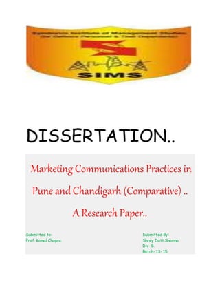 DISSERTATION..
Marketing Communications Practices in
Pune and Chandigarh (Comparative) ..
A Research Paper..
Submitted to: Submitted By:
Prof. Komal Chopra. Shrey Dutt Sharma
Div- B.
Batch- 13- 15
 