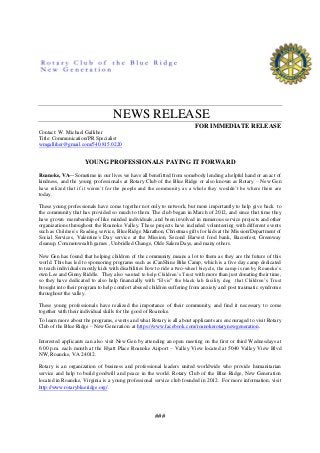 NEWS RELEASE
FOR IMMEDIATE RELEASE
Contact: W. Michael Galliher
Title: Communication/PR Specialist
wmgalliher@gmail.com/540.815.0220
YOUNG PROFESSIONALS PAYING IT FORWARD
Roanoke, VA—Sometime in our lives we have all benefitted from somebody lending a helpful hand or an act of
kindness, and the young professionals at Rotary Club of the Blue Ridge or also known as Rotary – New Gen
have relized that if it weren’t for the people and the community as a whole they wouldn’t be where there are
today.
These young professionals have come together not only to network, but more importantly to help give back to
the community that has provided so much to them. The club began in March of 2012, and since that time they
have grown membership of like minded individuals, and been involved in numerous service projects and other
organizations throughout the Roanoke Valley. These projects have included volunteering with different events
such as Children’s Reading service, Blue Ridge Marathon, Christmas gifts for kids at the Mission/Department of
Social Services, Valentine's Day service at the Mission, Second Harvest food bank, Baconfest, Greenway
cleanup, Commonwealth games , Unbridled Change, Olde Salem Days, and many others.
New Gen has found that helping children of the community means a lot to them as they are the future of this
world. This has led to sponsoring programs such as iCanShine Bike Camp, which is a five day camp dedicated
to teach individuals mostly kids with disabilities how to ride a two-wheel bicycle, the camp is ran by Roanoke’s
own Lee and Ginny Riddle. They also wanted to help Children’s Trust with more than just donating their time,
so they have dedicated to also help financially with “Elvis” the black lab facility dog that Children’s Trust
brought into their program to help comfort abused children suffering from anxiety and post traumatic syndrome
throughout the valley.
These young professionals have realized the importance of their community, and find it necessary to come
together with their individual skills for the good of Roanoke.
To learn more about the programs, events and what Rotary is all about applicants are encouraged to visit Rotary
Club of the Blue Ridge – New Generation at https://www.facebook.com/roanokerotarynewgeneration.
Interested applicants can also visit New Gen by attending an open meeting on the first or third Wednesdays at
6:00 p.m. each month at the Hyatt Place Roanoke Airport – Valley View located at 5040 Valley View Blvd
NW, Roanoke, VA 24012.
Rotary is an organization of business and professional leaders united worldwide who provide humanitarian
service and help to build goodwill and peace in the world. Rotary Club of the Blue Ridge, New Generation
located in Roanoke, Virginia is a young professional service club founded in 2012. For more information, visit
http://www.rotaryblueridge.org/.
###
 