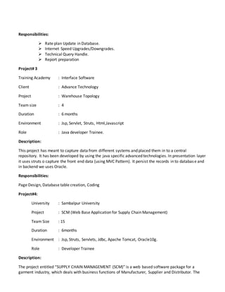 Responsibilities:
 Rate plan Update in Database.
 Internet Speed Upgrades/Downgrades.
 Technical Query Handle.
 Report preparation
Project# 3
Training Academy : Interface Software
Client : Advance Technology
Project : Warehouse Topology
Team size : 4
Duration : 6 months
Environment : Jsp, Servlet, Struts, Html,Javascript
Role : Java developer Trainee.
Description:
This project has meant to capture data from different systems and placed them in to a central
repository. It has been developed by using the java specific advanced technologies. In presentation layer
it uses struts o capture the front end data (using MVC Pattern). It persist the records in to database and
in backend we uses Oracle.
Responsibilities:
Page Design, Database table creation, Coding
Project#4:
University : Sambalpur University
Project : SCM (Web Base Application for Supply Chain Management)
Team Size : 15
Duration : 6months
Environment : Jsp, Struts, Servlets, Jdbc, Apache Tomcat, Oracle10g.
Role : Developer Trainee
Description:
The project entitled “SUPPLY CHAIN MANAGEMENT (SCM)” is a web based software package for a
garment industry, which deals with business functions of Manufacturer, Supplier and Distributor. The
 