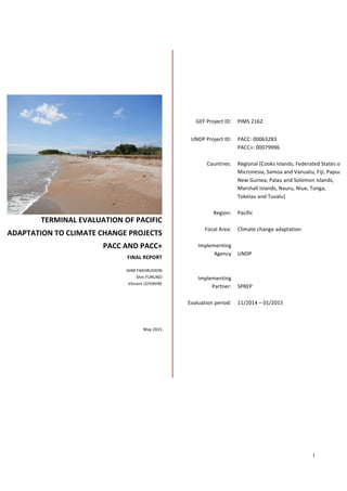  
i	
  
	
  
	
  
TERMINAL	
  EVALUATION	
  OF	
  PACIFIC	
  
ADAPTATION	
  TO	
  CLIMATE	
  CHANGE	
  PROJECTS	
  
PACC	
  AND	
  PACC+	
  
FINAL	
  REPORT	
  
SHM	
  FAKHRUDDIN	
  
Shin	
  FURUNO	
  
Vincent	
  LEFEBVRE	
  
	
  
	
  
	
  
	
  
	
  
	
  
May	
  2015	
  
GEF	
  Project	
  ID:	
   PIMS	
  2162	
  
UNDP	
  Project	
  ID:	
   PACC:	
  00063283	
  
PACC+:	
  00079996	
  
	
  
Countries:	
   Regional	
  (Cooks	
  Islands,	
  Federated	
  States	
  of	
  
Micronesia,	
  Samoa	
  and	
  Vanuatu,	
  Fiji,	
  Papua	
  
New	
  Guinea,	
  Palau	
  and	
  Solomon	
  Islands,	
  
Marshall	
  Islands,	
  Nauru,	
  Niue,	
  Tonga,	
  
Tokelau	
  and	
  Tuvalu)	
  
	
  
Region:	
   Pacific	
  
	
  
Focal	
  Area:	
   Climate	
  change	
  adaptation	
  
	
  
Implementing	
  
Agency	
  
	
  
UNDP	
  
	
  
	
  
Implementing	
  
Partner:	
  
	
  
SPREP	
  
	
  
Evaluation	
  period:	
  	
   11/2014	
  –	
  01/2015	
  
	
  
	
   	
  
 