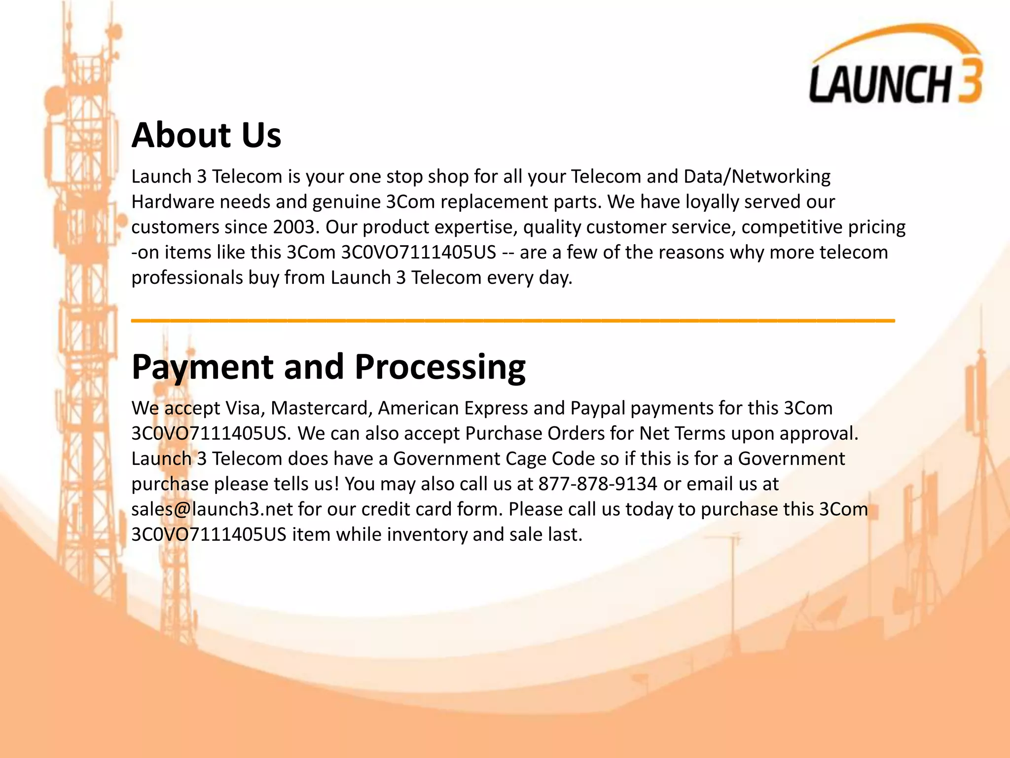 About Us
Launch 3 Telecom is your one stop shop for all your Telecom and Data/Networking
Hardware needs and genuine 3Com replacement parts. We have loyally served our
customers since 2003. Our product expertise, quality customer service, competitive pricing
-on items like this 3Com 3C0VO7111405US -- are a few of the reasons why more telecom
professionals buy from Launch 3 Telecom every day.
_______________________________________
Payment and Processing
We accept Visa, Mastercard, American Express and Paypal payments for this 3Com
3C0VO7111405US. We can also accept Purchase Orders for Net Terms upon approval.
Launch 3 Telecom does have a Government Cage Code so if this is for a Government
purchase please tells us! You may also call us at 877-878-9134 or email us at
sales@launch3.net for our credit card form. Please call us today to purchase this 3Com
3C0VO7111405US item while inventory and sale last.
 