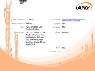 Part number: E15Z01P17 Datasheets: https://www.launch3telecom.com/shared_
media/datasheet/E15Z01P17.pdf
Manufacturer: Andrew Weight: N/A
Title: TMA, 850/1900 MHz
OneBase&hellip;
Category: N/A
Description: <p>TMA, 850/1900 MHz
OneBase Diplexed Dual
Band Cellular/PCS with
AISG Tower Mounted
Amplifier, Diplexed Dual
Band 850/1...
Genre: Wireless
Heci: N/A
Part Page URL:
 