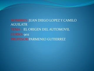 NOMBRES :JUAN DIEGO LOPEZ Y CAMILO
AGUILATR
TEMA : EL ORIGEN DEL AUTOMOVIL
CURSO: 902
PROFESOR:PARMENIO GUTIERREZ
 