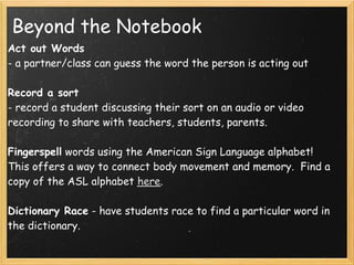 Beyond the Notebook
Act out Words
- a partner/class can guess the word the person is acting out

Record a sort
- record a student discussing their sort on an audio or video
recording to share with teachers, students, parents.

Fingerspell words using the American Sign Language alphabet!
This offers a way to connect body movement and memory.  Find a
copy of the ASL alphabet here.

Dictionary Race - have students race to find a particular word in
the dictionary.
 