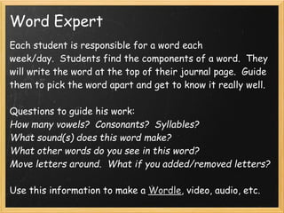 Word Expert
Each student is responsible for a word each
week/day.  Students find the components of a word.  They
will write the word at the top of their journal page.  Guide
them to pick the word apart and get to know it really well.

Questions to guide his work:
How many vowels?  Consonants?  Syllables?
What sound(s) does this word make?
What other words do you see in this word?
Move letters around.  What if you added/removed letters?

Use this information to make a Wordle, video, audio, etc.
 
