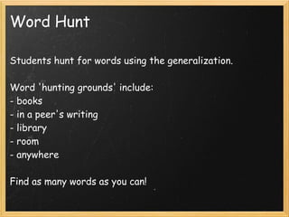 Word Hunt

Students hunt for words using the generalization.
 
Word 'hunting grounds' include:
- books
- in a peer's writing
- library
- room
- anywhere

Find as many words as you can!
 
