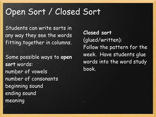 Open Sort / Closed Sort
Students can write sorts in
any way they see the words     Closed sort
fitting together in columns.   (glued/written):
                               Follow the pattern for the
Some possible ways to open     week.  Have students glue
sort words:                    words into the word study
number of vowels               book.
number of consonants
beginning sound
ending sound
meaning
 