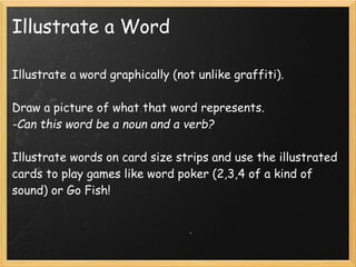 Illustrate a Word

Illustrate a word graphically (not unlike graffiti).

Draw a picture of what that word represents.
-Can this word be a noun and a verb?

Illustrate words on card size strips and use the illustrated
cards to play games like word poker (2,3,4 of a kind of
sound) or Go Fish!
 