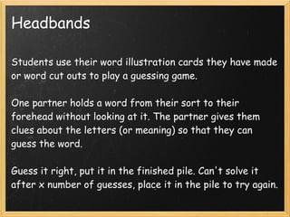 Headbands

Students use their word illustration cards they have made
or word cut outs to play a guessing game.

One partner holds a word from their sort to their
forehead without looking at it. The partner gives them
clues about the letters (or meaning) so that they can
guess the word.

Guess it right, put it in the finished pile. Can't solve it
after x number of guesses, place it in the pile to try again.
 