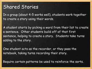 Shared Stories
In a group (about 4-5 works well), students work together
to create a story using their words.

A student starts by picking a word from their list to create
a sentence.  Other students build off of that first
sentence, helping to create a story.  Students take turns
adding to the story.

One student acts as the recorder, or they pass the
notebook, taking turns recording their story.
 
Require certain patterns be used to reinforce the sorts.
 