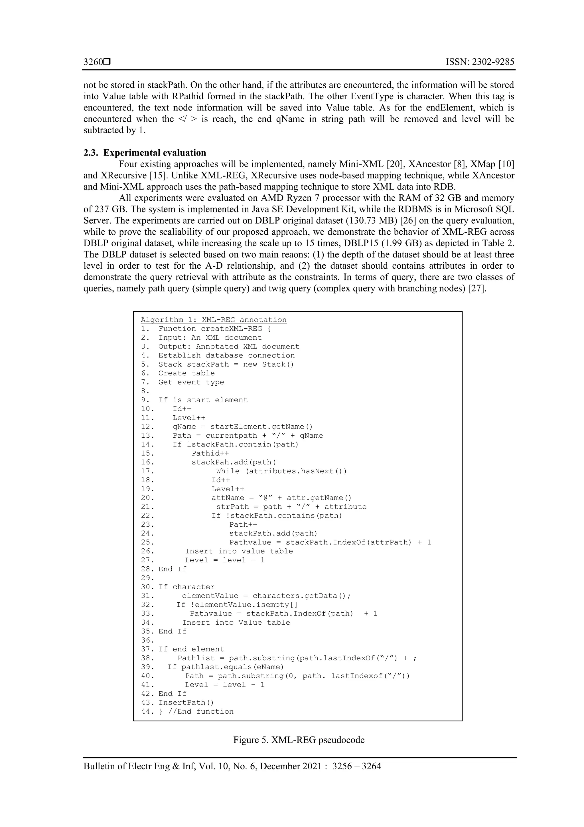  ISSN: 2302-9285 Bulletin of Electr Eng & Inf, Vol. 10, No. 6, December 2021 : 3256 – 3264 3260 not be stored in stackPath. On the other hand, if the attributes are encountered, the information will be stored into Value table with RPathid formed in the stackPath. The other EventType is character. When this tag is encountered, the text node information will be saved into Value table. As for the endElement, which is encountered when the </ > is reach, the end qName in string path will be removed and level will be subtracted by 1. 2.3. Experimental evaluation Four existing approaches will be implemented, namely Mini-XML [20], XAncestor [8], XMap [10] and XRecursive [15]. Unlike XML-REG, XRecursive uses node-based mapping technique, while XAncestor and Mini-XML approach uses the path-based mapping technique to store XML data into RDB. All experiments were evaluated on AMD Ryzen 7 processor with the RAM of 32 GB and memory of 237 GB. The system is implemented in Java SE Development Kit, while the RDBMS is in Microsoft SQL Server. The experiments are carried out on DBLP original dataset (130.73 MB) [26] on the query evaluation, while to prove the scaliability of our proposed approach, we demonstrate the behavior of XML-REG across DBLP original dataset, while increasing the scale up to 15 times, DBLP15 (1.99 GB) as depicted in Table 2. The DBLP dataset is selected based on two main reaons: (1) the depth of the dataset should be at least three level in order to test for the A-D relationship, and (2) the dataset should contains attributes in order to demonstrate the query retrieval with attribute as the constraints. In terms of query, there are two classes of queries, namely path query (simple query) and twig query (complex query with branching nodes) [27]. Figure 5. XML-REG pseudocode Algorithm 1: XML-REG annotation 1. Function createXML-REG { 2. Input: An XML document 3. Output: Annotated XML document 4. Establish database connection 5. Stack stackPath = new Stack() 6. Create table 7. Get event type 8. 9. If is start element 10. Id++ 11. Level++ 12. qName = startElement.getName() 13. Path = currentpath + “/” + qName 14. If lstackPath.contain(path) 15. Pathid++ 16. stackPah.add(path( 17. While (attributes.hasNext()) 18. Id++ 19. Level++ 20. attName = “@” + attr.getName() 21. strPath = path + “/” + attribute 22. If !stackPath.contains(path) 23. Path++ 24. stackPath.add(path) 25. Pathvalue = stackPath.IndexOf(attrPath) + 1 26. Insert into value table 27. Level = level – 1 28. End If 29. 30. If character 31. elementValue = characters.getData(); 32. If !elementValue.isempty[] 33. Pathvalue = stackPath.IndexOf(path) + 1 34. Insert into Value table 35. End If 36. 37. If end element 38. Pathlist = path.substring(path.lastIndexOf(“/”) + ; 39. If pathlast.equals(eName) 40. Path = path.substring(0, path. lastIndexof(“/”)) 41. Level = level – 1 42. End If 43. InsertPath() 44. } //End function 