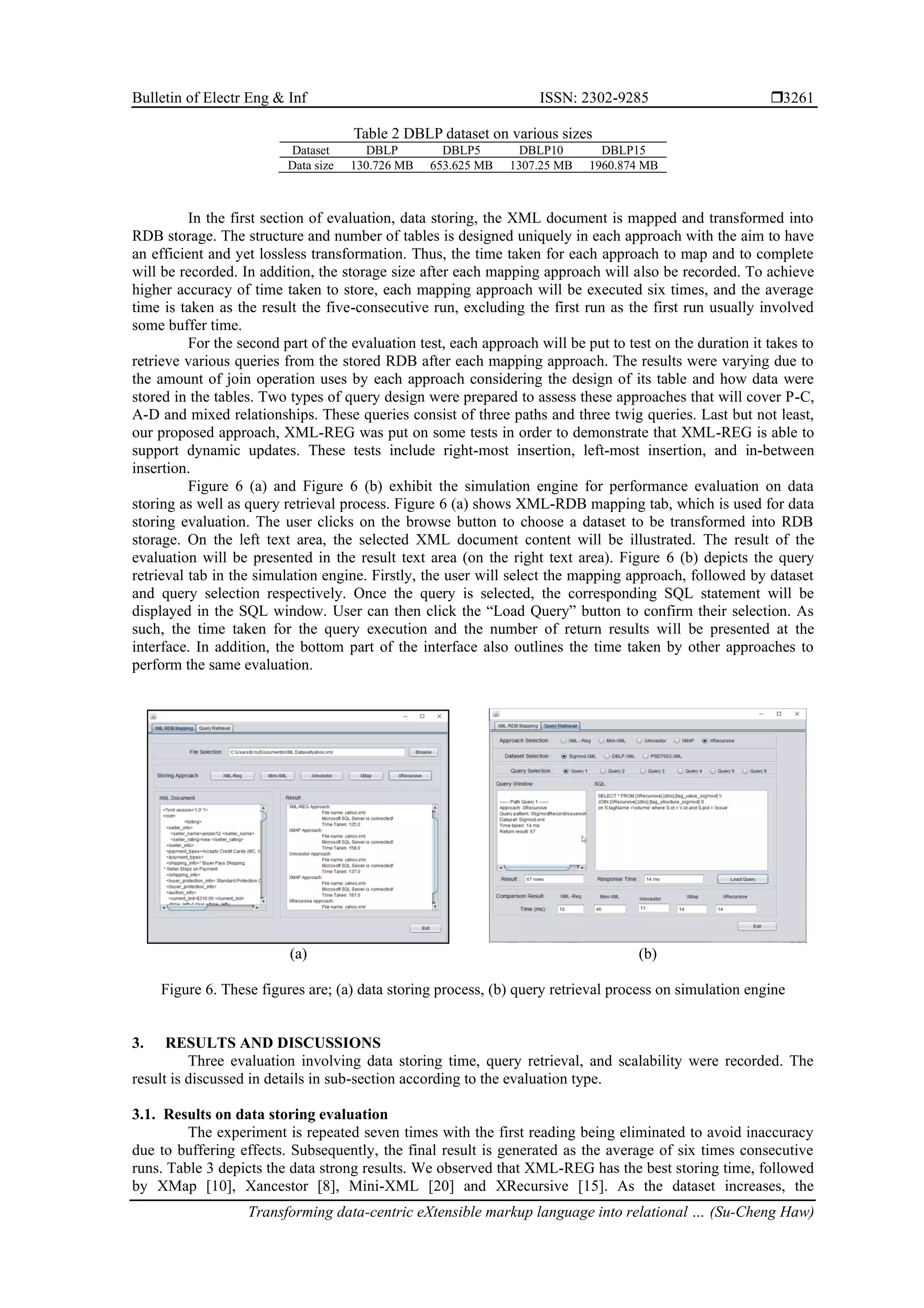Bulletin of Electr Eng & Inf ISSN: 2302-9285  Transforming data-centric eXtensible markup language into relational … (Su-Cheng Haw) 3261 Table 2 DBLP dataset on various sizes Dataset DBLP DBLP5 DBLP10 DBLP15 Data size 130.726 MB 653.625 MB 1307.25 MB 1960.874 MB In the first section of evaluation, data storing, the XML document is mapped and transformed into RDB storage. The structure and number of tables is designed uniquely in each approach with the aim to have an efficient and yet lossless transformation. Thus, the time taken for each approach to map and to complete will be recorded. In addition, the storage size after each mapping approach will also be recorded. To achieve higher accuracy of time taken to store, each mapping approach will be executed six times, and the average time is taken as the result the five-consecutive run, excluding the first run as the first run usually involved some buffer time. For the second part of the evaluation test, each approach will be put to test on the duration it takes to retrieve various queries from the stored RDB after each mapping approach. The results were varying due to the amount of join operation uses by each approach considering the design of its table and how data were stored in the tables. Two types of query design were prepared to assess these approaches that will cover P-C, A-D and mixed relationships. These queries consist of three paths and three twig queries. Last but not least, our proposed approach, XML-REG was put on some tests in order to demonstrate that XML-REG is able to support dynamic updates. These tests include right-most insertion, left-most insertion, and in-between insertion. Figure 6 (a) and Figure 6 (b) exhibit the simulation engine for performance evaluation on data storing as well as query retrieval process. Figure 6 (a) shows XML-RDB mapping tab, which is used for data storing evaluation. The user clicks on the browse button to choose a dataset to be transformed into RDB storage. On the left text area, the selected XML document content will be illustrated. The result of the evaluation will be presented in the result text area (on the right text area). Figure 6 (b) depicts the query retrieval tab in the simulation engine. Firstly, the user will select the mapping approach, followed by dataset and query selection respectively. Once the query is selected, the corresponding SQL statement will be displayed in the SQL window. User can then click the “Load Query” button to confirm their selection. As such, the time taken for the query execution and the number of return results will be presented at the interface. In addition, the bottom part of the interface also outlines the time taken by other approaches to perform the same evaluation. (a) (b) Figure 6. These figures are; (a) data storing process, (b) query retrieval process on simulation engine 3. RESULTS AND DISCUSSIONS Three evaluation involving data storing time, query retrieval, and scalability were recorded. The result is discussed in details in sub-section according to the evaluation type. 3.1. Results on data storing evaluation The experiment is repeated seven times with the first reading being eliminated to avoid inaccuracy due to buffering effects. Subsequently, the final result is generated as the average of six times consecutive runs. Table 3 depicts the data strong results. We observed that XML-REG has the best storing time, followed by XMap [10], Xancestor [8], Mini-XML [20] and XRecursive [15]. As the dataset increases, the 