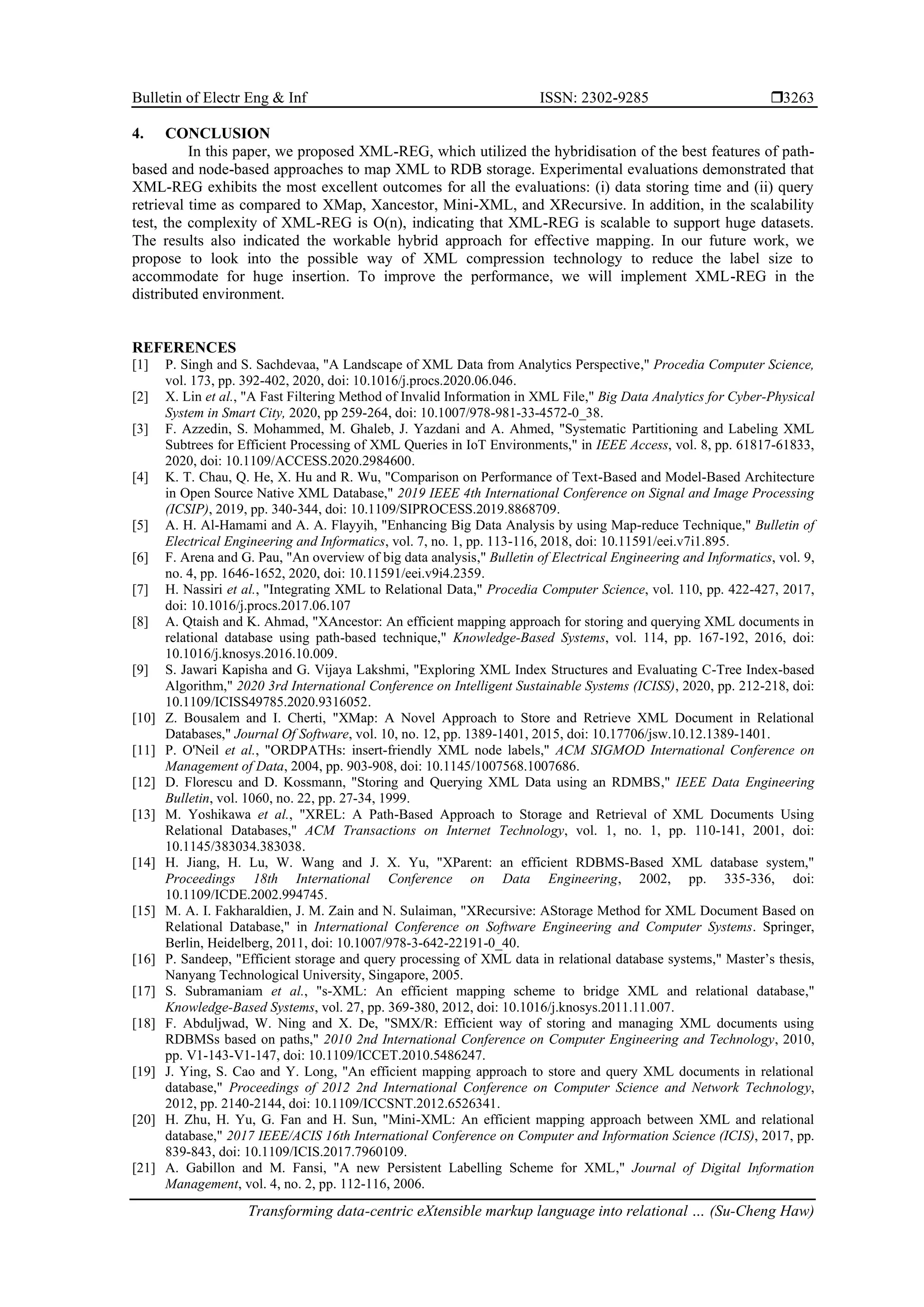 Bulletin of Electr Eng & Inf ISSN: 2302-9285  Transforming data-centric eXtensible markup language into relational … (Su-Cheng Haw) 3263 4. CONCLUSION In this paper, we proposed XML-REG, which utilized the hybridisation of the best features of path- based and node-based approaches to map XML to RDB storage. Experimental evaluations demonstrated that XML-REG exhibits the most excellent outcomes for all the evaluations: (i) data storing time and (ii) query retrieval time as compared to XMap, Xancestor, Mini-XML, and XRecursive. In addition, in the scalability test, the complexity of XML-REG is O(n), indicating that XML-REG is scalable to support huge datasets. The results also indicated the workable hybrid approach for effective mapping. In our future work, we propose to look into the possible way of XML compression technology to reduce the label size to accommodate for huge insertion. To improve the performance, we will implement XML-REG in the distributed environment. REFERENCES [1] P. Singh and S. Sachdevaa, "A Landscape of XML Data from Analytics Perspective," Procedia Computer Science, vol. 173, pp. 392-402, 2020, doi: 10.1016/j.procs.2020.06.046. [2] X. Lin et al., "A Fast Filtering Method of Invalid Information in XML File," Big Data Analytics for Cyber-Physical System in Smart City, 2020, pp 259-264, doi: 10.1007/978-981-33-4572-0_38. [3] F. Azzedin, S. Mohammed, M. Ghaleb, J. Yazdani and A. Ahmed, "Systematic Partitioning and Labeling XML Subtrees for Efficient Processing of XML Queries in IoT Environments," in IEEE Access, vol. 8, pp. 61817-61833, 2020, doi: 10.1109/ACCESS.2020.2984600. [4] K. T. Chau, Q. He, X. Hu and R. Wu, "Comparison on Performance of Text-Based and Model-Based Architecture in Open Source Native XML Database," 2019 IEEE 4th International Conference on Signal and Image Processing (ICSIP), 2019, pp. 340-344, doi: 10.1109/SIPROCESS.2019.8868709. [5] A. H. Al-Hamami and A. A. Flayyih, "Enhancing Big Data Analysis by using Map-reduce Technique," Bulletin of Electrical Engineering and Informatics, vol. 7, no. 1, pp. 113-116, 2018, doi: 10.11591/eei.v7i1.895. [6] F. Arena and G. Pau, "An overview of big data analysis," Bulletin of Electrical Engineering and Informatics, vol. 9, no. 4, pp. 1646-1652, 2020, doi: 10.11591/eei.v9i4.2359. [7] H. Nassiri et al., "Integrating XML to Relational Data," Procedia Computer Science, vol. 110, pp. 422-427, 2017, doi: 10.1016/j.procs.2017.06.107 [8] A. Qtaish and K. Ahmad, "XAncestor: An efficient mapping approach for storing and querying XML documents in relational database using path-based technique," Knowledge-Based Systems, vol. 114, pp. 167-192, 2016, doi: 10.1016/j.knosys.2016.10.009. [9] S. Jawari Kapisha and G. Vijaya Lakshmi, "Exploring XML Index Structures and Evaluating C-Tree Index-based Algorithm," 2020 3rd International Conference on Intelligent Sustainable Systems (ICISS), 2020, pp. 212-218, doi: 10.1109/ICISS49785.2020.9316052. [10] Z. Bousalem and I. Cherti, "XMap: A Novel Approach to Store and Retrieve XML Document in Relational Databases," Journal Of Software, vol. 10, no. 12, pp. 1389-1401, 2015, doi: 10.17706/jsw.10.12.1389-1401. [11] P. O'Neil et al., "ORDPATHs: insert-friendly XML node labels," ACM SIGMOD International Conference on Management of Data, 2004, pp. 903-908, doi: 10.1145/1007568.1007686. [12] D. Florescu and D. Kossmann, "Storing and Querying XML Data using an RDMBS," IEEE Data Engineering Bulletin, vol. 1060, no. 22, pp. 27-34, 1999. [13] M. Yoshikawa et al., "XREL: A Path-Based Approach to Storage and Retrieval of XML Documents Using Relational Databases," ACM Transactions on Internet Technology, vol. 1, no. 1, pp. 110-141, 2001, doi: 10.1145/383034.383038. [14] H. Jiang, H. Lu, W. Wang and J. X. Yu, "XParent: an efficient RDBMS-Based XML database system," Proceedings 18th International Conference on Data Engineering, 2002, pp. 335-336, doi: 10.1109/ICDE.2002.994745. [15] M. A. I. Fakharaldien, J. M. Zain and N. Sulaiman, "XRecursive: AStorage Method for XML Document Based on Relational Database," in International Conference on Software Engineering and Computer Systems. Springer, Berlin, Heidelberg, 2011, doi: 10.1007/978-3-642-22191-0_40. [16] P. Sandeep, "Efficient storage and query processing of XML data in relational database systems," Master’s thesis, Nanyang Technological University, Singapore, 2005. [17] S. Subramaniam et al., "s-XML: An efficient mapping scheme to bridge XML and relational database," Knowledge-Based Systems, vol. 27, pp. 369-380, 2012, doi: 10.1016/j.knosys.2011.11.007. [18] F. Abduljwad, W. Ning and X. De, "SMX/R: Efficient way of storing and managing XML documents using RDBMSs based on paths," 2010 2nd International Conference on Computer Engineering and Technology, 2010, pp. V1-143-V1-147, doi: 10.1109/ICCET.2010.5486247. [19] J. Ying, S. Cao and Y. Long, "An efficient mapping approach to store and query XML documents in relational database," Proceedings of 2012 2nd International Conference on Computer Science and Network Technology, 2012, pp. 2140-2144, doi: 10.1109/ICCSNT.2012.6526341. [20] H. Zhu, H. Yu, G. Fan and H. Sun, "Mini-XML: An efficient mapping approach between XML and relational database," 2017 IEEE/ACIS 16th International Conference on Computer and Information Science (ICIS), 2017, pp. 839-843, doi: 10.1109/ICIS.2017.7960109. [21] A. Gabillon and M. Fansi, "A new Persistent Labelling Scheme for XML," Journal of Digital Information Management, vol. 4, no. 2, pp. 112-116, 2006. 