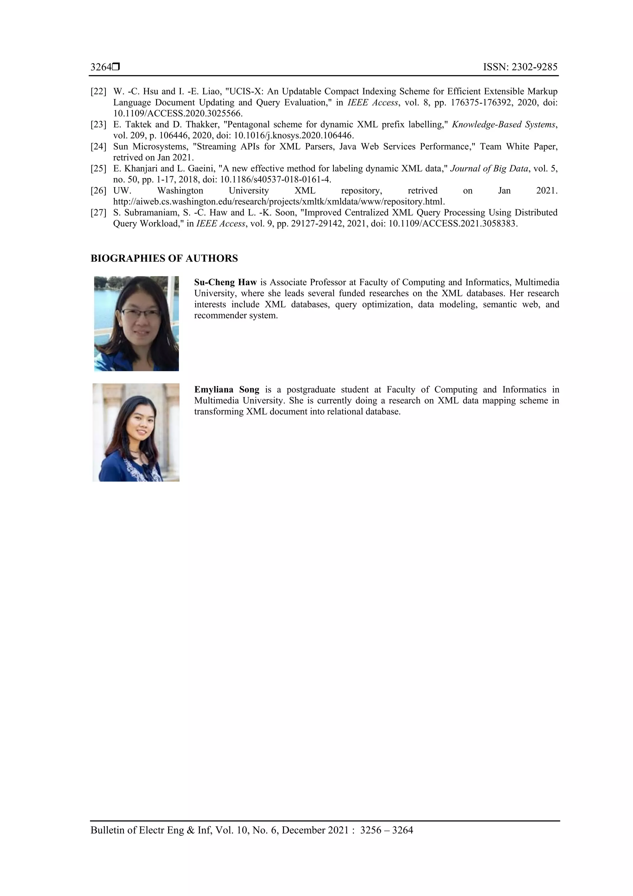  ISSN: 2302-9285 Bulletin of Electr Eng & Inf, Vol. 10, No. 6, December 2021 : 3256 – 3264 3264 [22] W. -C. Hsu and I. -E. Liao, "UCIS-X: An Updatable Compact Indexing Scheme for Efficient Extensible Markup Language Document Updating and Query Evaluation," in IEEE Access, vol. 8, pp. 176375-176392, 2020, doi: 10.1109/ACCESS.2020.3025566. [23] E. Taktek and D. Thakker, "Pentagonal scheme for dynamic XML prefix labelling," Knowledge-Based Systems, vol. 209, p. 106446, 2020, doi: 10.1016/j.knosys.2020.106446. [24] Sun Microsystems, "Streaming APIs for XML Parsers, Java Web Services Performance," Team White Paper, retrived on Jan 2021. [25] E. Khanjari and L. Gaeini, "A new effective method for labeling dynamic XML data," Journal of Big Data, vol. 5, no. 50, pp. 1-17, 2018, doi: 10.1186/s40537-018-0161-4. [26] UW. Washington University XML repository, retrived on Jan 2021. http://aiweb.cs.washington.edu/research/projects/xmltk/xmldata/www/repository.html. [27] S. Subramaniam, S. -C. Haw and L. -K. Soon, "Improved Centralized XML Query Processing Using Distributed Query Workload," in IEEE Access, vol. 9, pp. 29127-29142, 2021, doi: 10.1109/ACCESS.2021.3058383. BIOGRAPHIES OF AUTHORS Su-Cheng Haw is Associate Professor at Faculty of Computing and Informatics, Multimedia University, where she leads several funded researches on the XML databases. Her research interests include XML databases, query optimization, data modeling, semantic web, and recommender system. Emyliana Song is a postgraduate student at Faculty of Computing and Informatics in Multimedia University. She is currently doing a research on XML data mapping scheme in transforming XML document into relational database. 