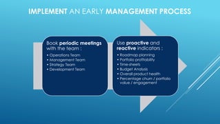 IMPLEMENT AN EARLY MANAGEMENT PROCESS
Book periodic meetings
with the team :
• Operations Team
• Management Team
• Strategy Team
• Development Team
Use proactive and
reactive indicators :
• Roadmap planning
• Portfolio profitability
• Time-sheets
• Budget Analysis
• Overall product health
• Percentage churn / portfolio
value / engagement
 