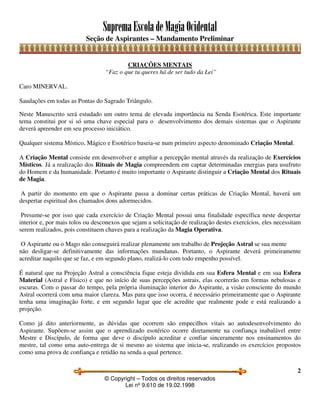 SupremaEscoladeMagiaOcidental
Seção de Aspirantes – Mandamento Preliminar
© Copyright – Todos os direitos reservados
Lei nº 9.610 de 19.02.1998
2
CRIAÇÕES MENTAIS
“Faz o que tu queres há de ser tudo da Lei”
Caro MINERVAL.
Saudações em todas as Pontas do Sagrado Triângulo.
Neste Manuscrito será estudado um outro tema de elevada importância na Senda Esotérica. Este importante
tema constitui por si só uma chave especial para o desenvolvimento dos demais sistemas que o Aspirante
deverá apreender em seu processo iniciático.
Qualquer sistema Místico, Mágico e Esotérico baseia-se num primeiro aspecto denominado Criação Mental.
A Criação Mental consiste em desenvolver e ampliar a percepção mental através da realização de Exercícios
Místicos. Já a realização dos Rituais de Magia compreendem em captar determinadas energias para usufruto
do Homem e da humanidade. Portanto é muito importante o Aspirante distinguir a Criação Mental dos Rituais
de Magia.
A partir do momento em que o Aspirante passa a dominar certas práticas de Criação Mental, haverá um
despertar espiritual dos chamados dons adormecidos.
Presume-se por isso que cada exercício de Criação Mental possui uma finalidade específica neste despertar
interior e, por mais tolos ou desconexos que sejam a solicitação de realização destes exercícios, eles necessitam
serem realizados, pois constituem chaves para a realização da Magia Operativa.
O Aspirante ou o Mago não conseguirá realizar plenamente um trabalho de Projeção Astral se sua mente
não desligar-se definitivamente das informações mundanas. Portanto, o Aspirante deverá primeiramente
acreditar naquilo que se faz, e em segundo plano, realizá-lo com todo empenho possível.
É natural que na Projeção Astral a consciência fique esteja dividida em sua Esfera Mental e em sua Esfera
Material (Astral e Físico) e que no início de suas percepções astrais, elas ocorrerão em formas nebulosas e
escuras. Com o passar do tempo, pela própria iluminação interior do Aspirante, a visão consciente do mundo
Astral ocorrerá com uma maior clareza. Mas para que isso ocorra, é necessário primeiramente que o Aspirante
tenha uma imaginação forte, e em segundo lugar que ele acredite que realmente pode e está realizando a
projeção.
Como já dito anteriormente, as dúvidas que ocorrem são empecilhos vitais ao autodesenvolvimento do
Aspirante. Supõem-se assim que o aprendizado esotérico ocorre diretamente na confiança inabalável entre
Mestre e Discípulo, de forma que deve o discípulo acreditar e confiar sinceramente nos ensinamentos do
mestre, tal como uma auto-entrega de si mesmo ao sistema que inicia-se, realizando os exercícios propostos
como uma prova de confiança e retidão na senda a qual pertence.
 