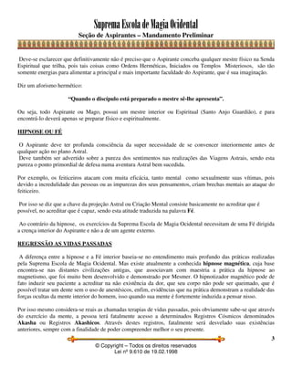 SupremaEscoladeMagiaOcidental
Seção de Aspirantes – Mandamento Preliminar
© Copyright – Todos os direitos reservados
Lei nº 9.610 de 19.02.1998
3
Deve-se esclarecer que definitivamente não é preciso que o Aspirante conceba qualquer mestre físico na Senda
Espiritual que trilha, pois tais coisas como Ordens Herméticas, Iniciados ou Templos Misteriosos, são tão
somente energias para alimentar a principal e mais importante faculdade do Aspirante, que é sua imaginação.
Diz um aforismo hermético:
“Quando o discípulo está preparado o mestre sê-lhe apresenta”.
Ou seja, todo Aspirante ou Mago, possui um mestre interior ou Espiritual (Santo Anjo Guardião), e para
encontrá-lo deverá apenas se preparar físico e espiritualmente.
HIPNOSE OU FÉ
O Aspirante deve ter profunda consciência da super necessidade de se convencer interiormente antes de
qualquer ação no plano Astral.
Deve também ser advertido sobre a pureza dos sentimentos nas realizações das Viagens Astrais, sendo esta
pureza o ponto primordial de defesa numa aventura Astral bem sucedida.
Por exemplo, os feiticeiros atacam com muita eficácia, tanto mental como sexualmente suas vítimas, pois
devido a incredulidade das pessoas ou as impurezas dos seus pensamentos, criam brechas mentais ao ataque do
feiticeiro.
Por isso se diz que a chave da projeção Astral ou Criação Mental consiste basicamente no acreditar que é
possível, no acreditar que é capaz, sendo esta atitude traduzida na palavra Fé.
Ao contrário da hipnose, os exercícios da Suprema Escola de Magia Ocidental necessitam de uma Fé dirigida
a crença interior do Aspirante e não a de um agente externo.
REGRESSÃO AS VIDAS PASSADAS
A diferença entre a hipnose e a Fé interior baseia-se no entendimento mais profundo das práticas realizadas
pela Suprema Escola de Magia Ocidental. Mas existe atualmente a conhecida hipnose magnética, cuja base
encontra-se nas distantes civilizações antigas, que associavam com maestria a prática da hipnose ao
magnetismo, que foi muito bem desenvolvido e demonstrado por Mesmer. O hipnotizador magnético pode de
fato induzir seu paciente a acreditar na não existência da dor, que seu corpo não pode ser queimado, que é
possível tratar um dente sem o uso de anestésicos, enfim, evidências que na prática demonstram a realidade das
forças ocultas da mente interior do homem, isso quando sua mente é fortemente induzida a pensar nisso.
Por isso mesmo considera-se reais as chamadas terapias de vidas passadas, pois obviamente sabe-se que através
do exercício da mente, a pessoa terá fatalmente acesso a determinados Registros Cósmicos denominados
Akasha ou Registros Akashicos. Através destes registros, fatalmente será desvelado suas existências
anteriores, sempre com a finalidade de poder compreender melhor o seu presente.
 