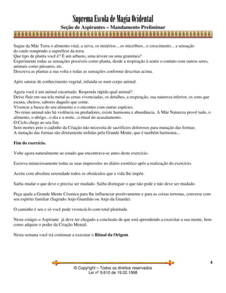 SupremaEscoladeMagiaOcidental
Seção de Aspirantes – Mandamento Preliminar
© Copyright – Todos os direitos reservados
Lei nº 9.610 de 19.02.1998
4
Sugue da Mãe Terra o alimento vital, a seiva, os minérios....os micróbios...o crescimento... a sensação
do caule rompendo a superfície da terra.
Que tipo de planta você é? É um arbusto, uma árvore ou uma gramínea?
Experimente todas as sensações possíveis como planta, desde a respiração à sentir o contato com outros seres,
animais como pássaros, etc.
Descreva as plantas a sua volta e todas as sensações conforme descritas acima.
Após saturar de conhecimento vegetal, infunda-se num corpo animal.
Agora você é um animal encarnado. Responda rápido qual animal?
Deixe fluir em sua tela metal as cenas vivenciadas, os detalhes, a respiração, sua natureza inferior, os sons que
escuta, cheiros, sabores daquilo que come.
Vivencie a busca do seu alimento e o encontro com outras espécies.
No reino animal não há violência ou predadores, existe harmonia e abundância. A Mãe Natureza provê tudo, o
alimento, o abrigo...o dia e a noite...o ritual do acasalamento.
O Ciclo chega ao seu fim.
Sem mortes pois o cadinho da Criação não necessita de sacrifícios dolorosos para mutação das formas.
A mutação das formas são diretamente urdidas pela Grande Mente, que é também harmonia...
Fim do exercício.
Volte agora naturalmente ao estado que encontrava-se antes deste exercício.
Escreva minuciosamente todas as suas impressões no diário esotérico após a realização do exercício.
Aceite com absoluta serenidade todos os obstáculos que a vida lhe impõe.
Saiba mudar o que deve e precisa ser mudado. Saiba distinguir o que não pode e não deve ser mudado.
Peça ajuda a Grande Mente Cósmica para lhe influenciar positivamente e para as coisas terrenas, converse com
seu espírito familiar (Sagrado Anjo Guardião ou Anjo da Guarda).
O caminho é seu e só você pode vivenciá-lo com total plenitude.
Neste estágio o Aspirante já deve ter chegado a conclusão de que está aprendendo a exercitar a sua mente, bem
como adquire o poder da Criação Mental.
Nesta semana você irá continuar a executar o Ritual da Origem.
 