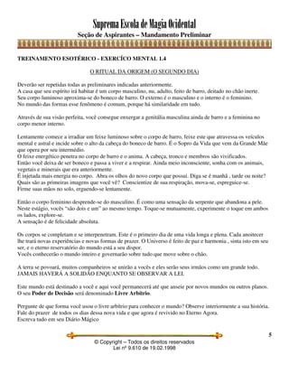 SupremaEscoladeMagiaOcidental
Seção de Aspirantes – Mandamento Preliminar
© Copyright – Todos os direitos reservados
Lei nº 9.610 de 19.02.1998
5
TREINAMENTO ESOTÉRICO - EXERCÍCO MENTAL 1.4
O RITUAL DA ORIGEM (O SEGUNDO DIA)
Deverão ser repetidas todas as preliminares indicadas anteriormente.
A casa que seu espírito irá habitar é um corpo masculino, nu, adulto, feito de barro, deitado no chão inerte.
Seu corpo luminoso aproxima-se do boneco de barro. O externo é o masculino e o interno é o feminino.
No mundo das formas esse fenômeno é comum, porque há similaridade em tudo.
Através de sua visão perfeita, você consegue enxergar a genitália masculina ainda de barro e a feminina no
corpo menor interno.
Lentamente comece a irradiar um feixe luminoso sobre o corpo de barro, feixe este que atravessa os veículos
mental e astral e incide sobre o alto da cabeça do boneco de barro. É o Sopro da Vida que vem da Grande Mãe
que opera por seu intermédio.
O feixe energético penetra no corpo de barro e o anima. A cabeça, tronco e membros são vivificados.
Então você deixa de ser boneco e passa a viver e a respirar. Ainda meio inconsciente, sonha com os animais,
vegetais e minerais que era anteriormente.
É injetada mais energia no corpo. Abra os olhos do novo corpo que possui. Diga se é manhã , tarde ou noite?
Quais são as primeiras imagens que você vê? Conscientize de sua respiração, mova-se, espreguice-se.
Firme suas mãos no solo, erguendo-se lentamente.
Então o corpo feminino desprende-se do masculino. É como uma sensação da serpente que abandona a pele.
Neste estágio, vocês “são dois e um” ao mesmo tempo. Toque-se mutuamente, experimente o toque em ambos
os lados, explore-se.
A sensação é de felicidade absoluta.
Os corpos se completam e se interpenetram. Este é o primeiro dia de uma vida longa e plena. Cada anoitecer
lhe trará novas experiências e novas formas de prazer. O Universo é feito de paz e harmonia , sinta isto em seu
ser, e o eterno reservatório do mundo está a seu dispor.
Vocês conhecerão o mundo inteiro e governarão sobre tudo que move sobre o chão.
A terra se povoará, muitos companheiros se unirão a vocês e eles serão seus irmãos como um grande todo.
JAMAIS HAVERÁ A SOLIDÃO ENQUANTO SE OBSERVAR A LEI.
Este mundo está destinado a você e aqui você permanecerá até que anseie por novos mundos ou outros planos.
O seu Poder de Decisão será denominado Livre Arbítrio.
Pergunte de que forma você usou o livre arbítrio para conhecer o mundo? Observe interiormente a sua história.
Fale do prazer de todos os dias dessa nova vida e que agora é revivido no Eterno Agora.
Escreva tudo em seu Diário Mágico
 