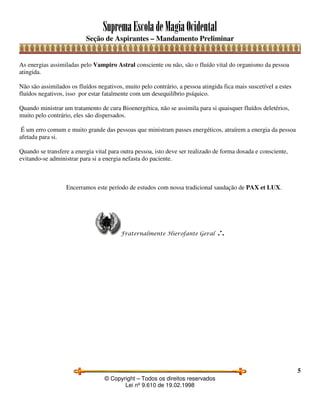 SupremaEscoladeMagiaOcidental
Seção de Aspirantes – Mandamento Preliminar
© Copyright – Todos os direitos reservados
Lei nº 9.610 de 19.02.1998
5
As energias assimiladas pelo Vampiro Astral consciente ou não, são o fluído vital do organismo da pessoa
atingida.
Não são assimilados os fluídos negativos, muito pelo contrário, a pessoa atingida fica mais suscetível a estes
fluídos negativos, isso por estar fatalmente com um desequilíbrio psíquico.
Quando ministrar um tratamento de cura Bioenergética, não se assimila para si quaisquer fluídos deletérios,
muito pelo contrário, eles são dispersados.
É um erro comum e muito grande das pessoas que ministram passes energéticos, atraírem a energia da pessoa
afetada para si.
Quando se transfere a energia vital para outra pessoa, isto deve ser realizado de forma dosada e consciente,
evitando-se administrar para si a energia nefasta do paciente.
Encerramos este período de estudos com nossa tradicional saudação de PAX et LUX.
Fraternalmente Hierofante Geral ∴
 