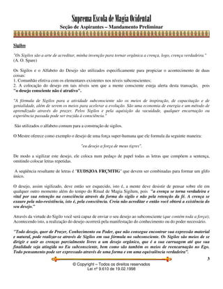 SupremaEscoladeMagiaOcidental
Seção de Aspirantes – Mandamento Preliminar
© Copyright – Todos os direitos reservados
Lei nº 9.610 de 19.02.1998
3
Sigilos
"Os Sigilos são a arte de acreditar, minha invenção para tornar orgânica a crença, logo, crença verdadeira."
(A. O. Spare)
Os Sigilos e o Alfabeto do Desejo são utilizados especificamente para propiciar o acontecimento de duas
coisas:
1. Comunhão efetiva com os elementares existentes nos níveis subconscientes;
2. A colocação do desejo em tais níveis sem que a mente consciente esteja alerta desta transação, pois
"o desejo consciente não é atrativo".
"A fórmula de Sigilos para a atividade subconsciente são os meios de inspiração, de capacitação e de
genialidade, além de serem os meios para acelerar a evolução. São uma economia de energia e um método de
aprendizado através do prazer. Pelos Sigilos e pela aquisição da vacuidade, qualquer encarnação ou
experiência passada pode ser trazida à consciência."
São utilizados o alfabeto comum para a construção de sigilos.
O Mestre oferece como exemplo o desejo de uma força super-humana que ele formula da seguinte maneira:
"eu desejo a força de meus tigres".
De modo a sigilizar este desejo, ele coloca num pedaço de papel todas as letras que compõem a sentença,
omitindo colocar letras repetidas.
A seqüência resultante de letras é "EUDSJOA FRÇMTIG" que devem ser combinadas para formar um glifo
único.
O desejo, assim sigilizado, deve então ser esquecido, isto é, a mente deve desistir de pensar sobre ele em
qualquer outro momento além do tempo do Ritual de Magia Sigilum, pois "a crença se torna verdadeira e
vital por sua retenção na consciência através da forma do sigilo e não pela retenção da fé. A crença se
exaure pela não-resistência, isto é, pela consciência. Creia não acreditar e então você obterá a existência do
seu desejo."
Através da virtude do Sigilo você será capaz de enviar o seu desejo ao subconsciente (que contém toda a força);
Acontecendo isto, a realização do desejo ocorrerá pela manifestação do conhecimento ou do poder necessário.
"Todo desejo, quer de Prazer, Conhecimento ou Poder, que não consegue encontrar sua expressão material
e natural, pode realizar-se através de Sigilos em sua fórmula no subconsciente. Os Sigilos são meios de se
dirigir e unir as crenças parcialmente livres a um desejo orgânico, que é a sua carruagem até que sua
finalidade seja atingida no Eu subconsciente, bem como são também os meios de reencarnação no Ego.
Todo pensamento pode ser expressado através de uma forma e em uma equivalência verdadeira”.
 
