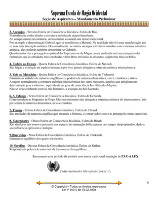 SupremaEscoladeMagiaOcidental
Seção de Aspirantes – Mandamento Preliminar
© Copyright – Todos os direitos reservados
Lei nº 9.610 de 19.02.1998
4
3. Arcanjos - Terceira Esfera de Consciência Iniciática. Esfera de Hod.
Normalmente estão aliados a estrutura anímica de algum hierofante.
Ao conquistarem tal estrutura, normalmente assumem um nome tradicional.
Por exemplo a denominação Gabriel, que se manifestou a Maomé. Na realidade não foi uma manifestação em
si, mas uma interação anímica. Ocasionalmente, se outros arcanjos estiverem envoltos com a mesma estrutura
anímica, eles poderão também denominar-se Gabriel).
Quanto maior for a percepção espiritual do Aspirante ou do Magus, mais profunda será sua compreensão.
Entendam que as entidades mais evoluídas vêem Deus em todas as criaturas, sejam elas feias ou belas.
4. Elohim ou Deuses - Quarta Esfera de Consciência Iniciática. Esfera de Netzach.
São leigas a evolução da espécie humana e por isso jamais atingem a estrutura anímica microcósmica.
5. Reis ou Melachim - Quinta Esfera de Consciência Iniciática. Esfera de Tiphareth.
Emanam as virtudes de natureza angélica e os poderes de natureza demoníaca, isto é, criadores e ativos.
Atingem normalmente a estrutura anímica microcósmica dos seres humanos, aqueles que atingiram um
determinado grau evolutivo, equivalente ao grau de consciência Iniciática do Adeptos.
Não se deve confundir com os reis humanos, a exceção do Rei Salomão.
6. A Falange - Sexta Esfera de Consciência Iniciática. Esfera de Geburah.
Correspondem as Serpentes de Fogo. Elas normalmente não atingem a estrutura anímica do microcosmos, isto
por serem de natureza demoníaca, ativa e criadora.
7. Tronos - Sétima Esfera de Consciência Iniciática. Esfera de Chesed.
São entidades de natureza angélica que emanam a firmeza, o conservadorismo e as percepções extra-sensoriais.
8. Esplendores - Oitava Esfera de Consciência Iniciática. Esfera de Binah.
São similares aos tronos e possuem um aspecto de emanação dúbia apenas aos magos despreparados, dado a
sua influência opressora e maligna.
9.Querubins - Nona Esfera de Consciência Iniciática. Esfera de Chokmah.
Emanam o equilíbrio dos quatro elementos.
10. Serafins - Décima Esfera de Consciência Iniciática. Esfera de Kether.
Responsáveis pelo ciclo universal da harmonia e do equilíbrio.
Encerramos este período de estudos com nossa tradicional saudação de PAX et LUX.
Fraternalmente Hierofante Geral ∴
 