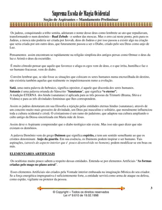 SupremaEscoladeMagiaOcidental
Seção de Aspirantes – Mandamento Preliminar
© Copyright – Todos os direitos reservados
Lei nº 9.610 de 19.02.1998
3
Os judeus, conquistando a tribo semita, adotaram o nome desse deus como lembrete ao ato que repudiavam,
transformando-o num demônio - Baal Zebuh - o senhor das moscas. Mas o erro cai neste ponto, pois para os
Judeus, a mosca não poderia ser criada por Jeovah, deus do Judeus e por isso passou a existir algo na criação
que seria criada por um outro deus, que futuramente passou a ser o Diabo, criado pelo seu Deus como anjo de
Luz.
Pensamentos assim encontram-se rapidamente na religião simplista dos antigos persas como Ormuz o deus da
luz e Arimã o deus da escuridão.
É muito cômodo pensar que aquilo que favorece e afaga os egos vem de deus, e o que irrita, humilha e faz o
ser humano fracassar, vem do diabo.
Convém lembrar que, se não fosse as situações que colocam os seres humanos numa encruzilhada do destino,
não existiria também aquelas que realmente os impulsionassem rumo a evolução.
Satã, uma outra palavra do hebraico, significa opositor, é aquele que discorda dos seres humanos.
Satanás é uma palavra oriunda do Sânscrito "Sanatanas", que significa “o eterno”.
A tradição ETERNA dos hindu (sanatanas) é aplicada para as três pessoas da Trimurti (Brama, Shiva e
Vishnu) e para as três divindades femininas que lhes correspondem.
Assim os judeus denotaram em sua filosofia a rejeição pelas entidades eternas hindus (sanatanas), através de
um conceito muito mais grosseiro de divindade, um Deus pai masculino e solitário, que moralmente influenciou
toda a cultura ocidental e cristã. O cristianismo é um ramo do judaísmo, que adaptou sua cultura ampliando o
culto antigo da Deusa sincretizada em Maria mãe de Jesus.
Assim deve o Aspirante compreender que o diabo teológico não existe. Mas isso não quer dizer que não
existam os demônios.
A palavra Demônio vem do grego Daimon que significa espírito, e tem um sentido semelhante ao que os
cristãos denominam Anjo da guarda. Em sua essência, os Daimons podem inspirar o ser humano. Tais
aspirações, (através do aspecto interior que é pouco desenvolvido no homem), podem modificar-se em boas ou
más.
ELEMENTARES ARTIFICIAIS
Os ocultistas muito pouco sabem a respeito dessas entidades. Entenda-se por elementos Artificiais “As formas
criadas pelo mago no plano astral”.
Esses elementos Artificiais são criados pela Vontade interior embasada na imaginação Mística do seu criador.
Se a força energética impregnativa é suficientemente forte, a entidade servirá como arma de ataque ou defesa,
como espião, vigilante ou protetor da pessoa.
 