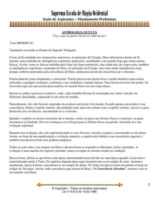 SupremaEscoladeMagiaOcidental
Seção de Aspirantes – Mandamento Preliminar
© Copyright – Todos os direitos reservados
Lei nº 9.610 de 19.02.1998
2
ASTROLOGIA OCULTA
“Faz o que tu queres há de ser tudo da Lei”
Caro MINERVAL.
Saudações em todas as Pontas do Sagrado Triângulo.
Como já foi estudado nos manuscritos anteriores, no principio da Criação, Deus diferenciou dentro de Si
mesmo, uma multidão de inteligências espirituais potenciais, semelhante a um grande fogo que emite muitas
faíscas. Assim, como as faíscas emitidas pelo fogo são fogos potenciais, mas ainda não são fogos reais, também
as inteligências espirituais, emanadas de Deus, no princípio da Criação, não eram ainda inteligências reais,
porque, embora penetradas pela onisciência de Deus, ainda precisavam da consciência de si mesmas.
Potencialmente eram onipotentes e onisciente. Porém precisavam desenvolver o poder dinâmico para serem
utilizados a qualquer momento, conforme a sua verdadeira vontade interior. Para desenvolverem este poder, foi
necessário que eles passassem pela matéria, no mundo físico em um corpo denso.
Iniciou-se então o processo evolutivo, onde cada centelha Divina foi enxertadas em vários veículos de
diferentes densidades, separando-os do resto do mundo.
Naturalmente, eles não ficaram separadas da essência universal e do mundo, ficando apenas encerrados à sua
consciência. Então o espírito interno, não podendo estar mais em contato com o espírito externo, moveu-se para
dentro de seus invólucros, encontrando-se a si mesmo.
Quando o espírito se tornou consciente de si mesmo, sentiu-se preso nas formas físicas e materiais, as quais
encontrava-se limitado. Por isso começou a se esforçar para se libertar dessa sua prisão, iniciando aí a sua
evolução espiritual.
Durante esta evolução, eles vão espiritualizando os seus diversos veículos (corpos), convertendo-se em almas.
Assim, no final de sua manifestação e evolução material, o espírito terá obtido a sua consciência superior e
também terá desenvolvido seus poderes psíquicos.
Todos os seres têm a sua origem em Deus e desenvolvem-se segundo os diferentes ciclos e períodos. A
evolução é uma marcha em espiral e portanto, nunca se repete no mesmo estado ou condição.
Dessa forma, afirma-se que houve uma época denominada Lunar devido ser uma época quando a Lua estava
materialmente unida à Terra. Os espíritos daquela época que encontravam-se no estágio de seres humanos,
atualmente, época terrestre, encontram-se no estágio de Anjos. Os Anjos da época Lunar encontram-se hoje no
estágio de Arcanjos. Assim, toda consciência que emana de Deus, “A Consciência Absoluta”, retorna e uni-se
novamente com Deus.
 
