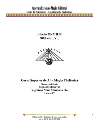 SupremaEscoladeMagiaOcidental
Seção de Aspirantes – Mandamento Preliminar
© Copyright – Todos os direitos reservados
Lei nº 9.610 de 19.02.1998
1
Edição ORMIUN
2010 – E∴∴∴∴V∴∴∴∴
Curso Superior de Alta Magia Thelêmica
Manuscrito Privado
Seção de Minerval
Vigésimo Nono Mandamento
Lote – 07
 