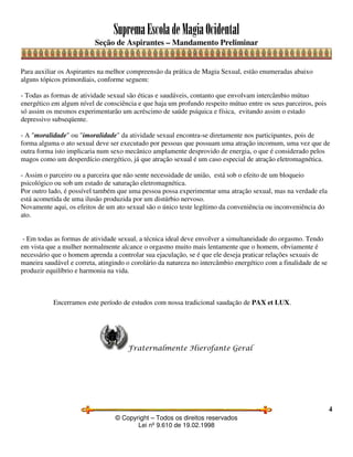 SupremaEscoladeMagiaOcidental
Seção de Aspirantes – Mandamento Preliminar
© Copyright – Todos os direitos reservados
Lei nº 9.610 de 19.02.1998
4
Para auxiliar os Aspirantes na melhor compreensão da prática de Magia Sexual, estão enumeradas abaixo
alguns tópicos primordiais, conforme seguem:
- Todas as formas de atividade sexual são éticas e saudáveis, contanto que envolvam intercâmbio mútuo
energético em algum nível de consciência e que haja um profundo respeito mútuo entre os seus parceiros, pois
só assim os mesmos experimentarão um acréscimo de saúde psíquica e física, evitando assim o estado
depressivo subseqüente.
- A "moralidade" ou "imoralidade" da atividade sexual encontra-se diretamente nos participantes, pois de
forma alguma o ato sexual deve ser executado por pessoas que possuam uma atração incomum, uma vez que de
outra forma isto implicaria num sexo mecânico amplamente desprovido de energia, o que é considerado pelos
magos como um desperdício energético, já que atração sexual é um caso especial de atração eletromagnética.
- Assim o parceiro ou a parceira que não sente necessidade de união, está sob o efeito de um bloqueio
psicológico ou sob um estado de saturação eletromagnética.
Por outro lado, é possível também que uma pessoa possa experimentar uma atração sexual, mas na verdade ela
está acometida de uma ilusão produzida por um distúrbio nervoso.
Novamente aqui, os efeitos de um ato sexual são o único teste legítimo da conveniência ou inconveniência do
ato.
- Em todas as formas de atividade sexual, a técnica ideal deve envolver a simultaneidade do orgasmo. Tendo
em vista que a mulher normalmente alcance o orgasmo muito mais lentamente que o homem, obviamente é
necessário que o homem aprenda a controlar sua ejaculação, se é que ele deseja praticar relações sexuais de
maneira saudável e correta, atingindo o corolário da natureza no intercâmbio energético com a finalidade de se
produzir equilíbrio e harmonia na vida.
Encerramos este período de estudos com nossa tradicional saudação de PAX et LUX.
Fraternalmente Hierofante Geral
 