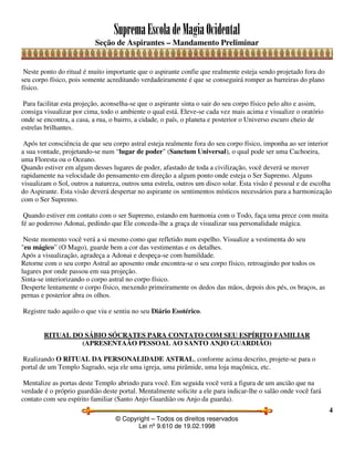SupremaEscoladeMagiaOcidental
Seção de Aspirantes – Mandamento Preliminar
© Copyright – Todos os direitos reservados
Lei nº 9.610 de 19.02.1998
4
Neste ponto do ritual é muito importante que o aspirante confie que realmente esteja sendo projetado fora do
seu corpo físico, pois somente acreditando verdadeiramente é que se conseguirá romper as barreiras do plano
físico.
Para facilitar esta projeção, aconselha-se que o aspirante sinta o sair do seu corpo físico pelo alto e assim,
consiga visualizar por cima, todo o ambiente o qual está. Eleve-se cada vez mais acima e visualize o oratório
onde se encontra, a casa, a rua, o bairro, a cidade, o país, o planeta e posterior o Universo escuro cheio de
estrelas brilhantes.
Após ter consciência de que seu corpo astral esteja realmente fora do seu corpo físico, imponha ao ser interior
a sua vontade, projetando-se num “lugar de poder" (Sanctum Universal), o qual pode ser uma Cachoeira,
uma Floresta ou o Oceano.
Quando estiver em algum desses lugares de poder, afastado de toda a civilização, você deverá se mover
rapidamente na velocidade do pensamento em direção a algum ponto onde esteja o Ser Supremo. Alguns
visualizam o Sol, outros a natureza, outros uma estrela, outros um disco solar. Esta visão é pessoal e de escolha
do Aspirante. Esta visão deverá despertar no aspirante os sentimentos místicos necessários para a harmonização
com o Ser Supremo.
Quando estiver em contato com o ser Supremo, estando em harmonia com o Todo, faça uma prece com muita
fé ao poderoso Adonai, pedindo que Ele conceda-lhe a graça de visualizar sua personalidade mágica.
Neste momento você verá a si mesmo como que refletido num espelho. Visualize a vestimenta do seu
"eu mágico” (O Mago), guarde bem a cor das vestimentas e os detalhes.
Após a visualização, agradeça a Adonai e despeça-se com humildade.
Retorne com o seu corpo Astral ao aposento onde encontra-se o seu corpo físico, retroagindo por todos os
lugares por onde passou em sua projeção.
Sinta-se interiorizando o corpo astral no corpo físico.
Desperte lentamente o corpo físico, mexendo primeiramente os dedos das mãos, depois dos pés, os braços, as
pernas e posterior abra os olhos.
Registre tudo aquilo o que viu e sentiu no seu Diário Esotérico.
RITUAL DO SÁBIO SÓCRATES PARA CONTATO COM SEU ESPÍRITO FAMILIAR
(APRESENTAÃO PESSOAL AO SANTO ANJO GUARDIÃO)
Realizando O RITUAL DA PERSONALIDADE ASTRAL, conforme acima descrito, projete-se para o
portal de um Templo Sagrado, seja ele uma igreja, uma pirâmide, uma loja maçônica, etc.
Mentalize as portas deste Templo abrindo para você. Em seguida você verá a figura de um ancião que na
verdade é o próprio guardião deste portal. Mentalmente solicite a ele para indicar-lhe o salão onde você fará
contato com seu espírito familiar (Santo Anjo Guardião ou Anjo da guarda).
 
