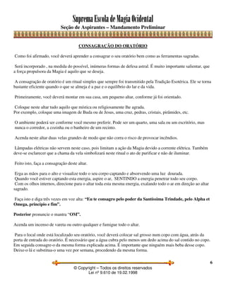 SupremaEscoladeMagiaOcidental
Seção de Aspirantes – Mandamento Preliminar
© Copyright – Todos os direitos reservados
Lei nº 9.610 de 19.02.1998
6
CONSAGRAÇÃO DO ORATÓRIO
Como foi afirmado, você deverá aprender a consagrar o seu oratório bem como as ferramentas sagradas.
Será incorporado , na medida do possível, inúmeras formas de defesa astral. É muito importante salientar, que
a força propulsora da Magia é aquilo que se deseja.
A consagração de oratório é um ritual simples que sempre foi transmitido pela Tradição Esotérica. Ele se torna
bastante eficiente quando o que se almeja é a paz e o equilíbrio do lar e da vida.
Primeiramente, você deverá montar em sua casa, um pequeno altar, conforme já foi orientado.
Coloque neste altar tudo aquilo que mística ou religiosamente lhe agrada.
Por exemplo, coloque uma imagem de Buda ou de Jesus, uma cruz, pedras, cristais, pirâmides, etc.
O ambiente poderá ser conforme você mesmo preferir. Pode ser um quarto, uma sala ou um escritório, mas
nunca o corredor, a cozinha ou o banheiro de um recinto.
Acenda neste altar duas velas grandes de modo que não corra o risco de provocar incêndios.
Lâmpadas elétricas não servem neste caso, pois limitam a ação da Magia devido a corrente elétrica. Também
deve-se esclarecer que a chama da vela simbolizará neste ritual o ato de purificar e não de iluminar.
Feito isto, faça a consagração deste altar.
Erga as mãos para o alto e visualize todo o seu corpo captando e absorvendo uma luz dourada.
Quando você estiver captando esta energia, aspire o ar, SENTINDO a energia penetrar todo seu corpo.
Com os olhos internos, direcione para o altar toda esta mesma energia, exalando todo o ar em direção ao altar
sagrado.
Faça isto e diga três vezes em voz alta: “Eu te consagro pelo poder da Santíssima Trindade, pelo Alpha et
Omega, princípio e fim”.
Posterior pronuncie o mantra “OM”.
Acenda um incenso de vareta ou outro qualquer e fumigue todo o altar.
Para o local onde está localizado seu oratório, você deverá colocar sal grosso num copo com água, atrás da
porta de entrada do oratório. É necessário que a água cubra pelo menos um dedo acima do sal contido no copo.
Em seguida consagre-o da mesma forma explicada acima. É importante que ninguém mais beba desse copo.
Deixe-o lá e substitua-o uma vez por semana, procedendo da mesma forma.
 