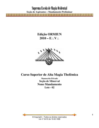 SupremaEscoladeMagiaOcidental
Seção de Aspirantes – Mandamento Preliminar
© Copyright – Todos os direitos reservados
Lei nº 9.610 de 19.02.1998
1
Edição ORMIUN
2010 – E∴∴∴∴V∴∴∴∴
Curso Superior de Alta Magia Thelêmica
Manuscrito Privado
Seção de Minerval
Nono Mandamento
Lote - 02
 