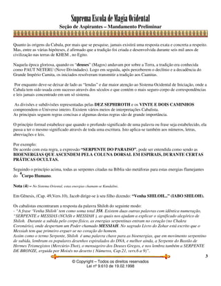 SupremaEscoladeMagiaOcidental
Seção de Aspirantes – Mandamento Preliminar
© Copyright – Todos os direitos reservados
Lei nº 9.610 de 19.02.1998
3
Quanto às origens da Cabala, por mais que se pesquise, jamais existirá uma resposta exata e concreta a respeito.
Mas, entre as várias hipóteses, é afirmado que a tradição foi criada e desenvolvida durante seis mil anos de
civilização nas terras de KHEM , no Egito.
Naquela época gloriosa, quando os “deuses” (Magos) andavam por sobre a Terra, a tradição era conhecida
como PAUT NETERU (Nove Divindades). Logo em seguida, após perceberem o declínio e a decadência do
Grande Império Camita, os iniciados resolveram transmitir a tradição aos Caanitas.
Por enquanto deve-se deixar de lado as “lendas” e dar maior atenção ao Sistema Ocidental de Iniciação, onde a
Cabala tem sido usada com sucesso através dos séculos e que contém o mais seguro corpo de correspondências
e leis jamais concentrado em um só sistema.
As divisões e subdivisões representadas pelas DEZ SEPHIROTH e os VINTE E DOIS CAMINHOS
compreendem o Universo inteiro. Existem vários meios de interpretações Cabalista.
As principais seguem regras concisas e algumas destas regras são de grande importância.
O princípio formal estabelece que quando o profundo significado de uma palavra ou frase seja estabelecido, ela
passa a ter o mesmo significado através de toda uma escritura. Isto aplica-se também aos números, letras,
abreviações e leis.
Por exemplo:
De acordo com esta regra, a expressão “SERPENTE DO PARAISO”, pode ser entendida como sendo as
BIOENERGIAS QUE ASCENDEM PELA COLUNA DORSAL EM ESPIRAIS, DURANTE CERTAS
PRÁTICAS OCULTAS.
Seguindo o princípio acima, todas as serpentes citadas na Bíblia são metáforas para estas energias flamejantes
do
4
Corpo Humano.
Nota (4) – No Sistema Oriental, estas energias chamam-se Kundalini.
Em Gênesis, (Cap. 49,Vers.10), Jacob dirige-se à seu filho dizendo: “Venha SHILOH...” (IABO SHILOH).
Os cabalistas encontraram a resposta da palavra Shiloh do seguinte modo:
- “A frase ‘Venha Shiloh’ tem como soma total 358. Existem duas outras palavras com idêntica numeração,
“SERPENTE e MESSIAS (NChSh e MESSIAH ), as quais nos ajudam a explicar o significado alegórico de
Shiloh. Durante a subida pelo corpo físico, as energias serpentinas entram no coração (no Chakra
Coronário), onde despertam um Poder chamado MESSIAH. No sagrado Livro do Zohar está escrito que o
Messiah tem que primeiro erguer-se no coração do homem.
Assim como o termo Serpente, Shiloh é uma palavra chave para as bioenergias, que em movimento serpentino
de subida, lembram os populares desenhos espiralados do DNA, e melhor ainda, a Serpente do Bastão de
Hermes Trismegistos (Mercúrio-Thot), o mensageiro dos Deuses Gregos, e nos lembra também a SERPENTE
DE BRONZE, erguida por Moisés no deserto ( Números, Cap.21, vers.6 a 9)”.
 