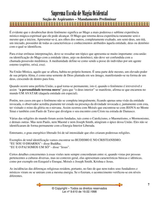 SupremaEscoladeMagiaOcidental
Seção de Aspirantes – Mandamento Preliminar
© Copyright – Todos os direitos reservados
Lei nº 9.610 de 19.02.1998
7
É evidente que o desabrochar deste fenômeno significa ao Mago a mais poderosa e sublime experiência
místico-mágica-espiritual que ele pode alcançar. O Mago que retorna dessa experiência raramente será o
mesmo que a iniciou. Apresentar-se-á, aos olhos dos outros, completamente exaltado, um semi-deus, um titã,
um iniciado, possuidor de todas as características e conhecimentos atribuídos àquela entidade, deus ou demônio
com o qual se identificou.
Para evitar errôneas interpretações, deve-se ressaltar um tópico que apresenta-se muito importante: esta união
ou identificação do Mago com a entidade (deus, anjo ou demônio), não deve ser confundida com a
chamada possessão mediúnica. A mediunidade define-se como sendo a posse do indivíduo por um agente
esterno (espírito, orixá, exu).
Na União Mística, aquilo que se aflora, habita no próprio homem. É uma parte dele mesmo, um elevado poder
de sua própria Alma, é como uma semente de Deus plantada em seu âmago, manifestando-se na forma de um
deus, crescendo de dentro para fora.
Quando ocorre uma perfeita União, a qual torna-se permanente, isto é, quando o fenômeno é irreversível e
assim “a personalidade terrena morre” para que “o deus interior” se manifeste, afirma-se que encarnou no
mundo UM AVATAR (daquela entidade em especial).
Porém, nos casos em que o fenômeno não se completa integralmente, ficando apenas uma visão da entidade
invocada, o observador acredita piamente ter estado na presença da divindade invocada e, juntamente com esta,
ter visitado o reino da glória ou o nirvana. Assim ocorreu com Moisés que encontrou-se com JEOVA no Monte
Sinai e também com Paulo de Tarso que divulgou o seu encontro com Cristo na estrada de Damasco.
Várias das religiões do mundo foram assim fundadas, tais como o Catolicismo, o Maometismo, o Mormonismo,
e demais outras. Mas nem Paulo, nem Maomé e nem Joseph Smith, atingiram o ápice dessa União. Eles não se
identificaram de forma permanente com a Energia Interior Liberada.
Entretanto, o grau energético liberado foi de tal intensidade que eles criaram poderosas religiões.
Exemplos de total identificação vamos encontrar no BUDISMO E NO CRISTIANISMO:
“EU SOU O DHARMA”– disse Buddha;
“EU E O PAI SOMOS UM SÓ” - disse “Jesus”.
Certos detalhes concernentes à essas visões nem sempre concordaram entre si, quando vistas por pessoas
pertencentes a culturas diversas, mas no contexto geral, elas apresentam características básicas e idênticas,
como por exemplo em Ezequiel e Enoque, Moisés e Joseph Smith, Krishna e Jesus.
As incidências das diferenças religiosas residem, portanto, no fato de que nem todos seus fundadores e
místicos viram ou se uniram com a mesma energia. Se o fizeram, o acontecimento verificou-se em níveis
diferentes.
 