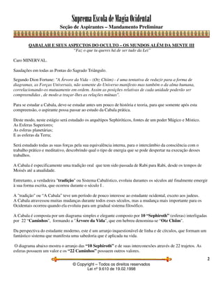 SupremaEscoladeMagiaOcidental
Seção de Aspirantes – Mandamento Preliminar
© Copyright – Todos os direitos reservados
Lei nº 9.610 de 19.02.1998
2
QABALAH E SEUS ASPECTOS DO OCULTO – OS MUNDOS ALÉM DA MENTE III
“Faz o que tu queres há de ser tudo da Lei”
Caro MINERVAL.
Saudações em todas as Pontas do Sagrado Triângulo.
Segundo Dion Fortune: "A Árvore da Vida – (Otz Chiim) - é uma tentativa de reduzir para a forma de
diagramas, as Forças Universais, não somente do Universo manifesto mas também o da alma humana,
correlacionando-os mutuamente em ordem. Assim as posições relativas de cada unidade poderão ser
compreendidas , de modo a traçar-lhes as relações mútuas".
Para se estudar a Cabala, deve-se estudar antes um pouco de história e teoria, para que somente após esta
compreensão, o aspirante possa passar ao estudo da Cabala prática.
Deste modo, neste estágio será estudado os arquétipos Sephiróticos, fontes de um poder Mágico e Místico.
As Esferas Superiores;
As esferas planetárias;
E as esferas da Terra;
Será estudado todas as suas forças pela sua equivalência interna, para o intercâmbio da consciência com o
trabalho prático e meditativo, descobrindo qual o tipo de energia que se pode despertar na execução desses
trabalhos.
A Cabala é especificamente uma tradição oral que tem sido passada de Rabi para Rabi, desde os tempos de
Moisés até a atualidade.
Entretanto, a verdadeira "tradição" ou Sistema Cabalístico, evoluiu durantes os séculos até finalmente emergir
à sua forma escrita, que ocorreu durante o século I .
A "tradição" ou “A Cabala” teve um período de pouco interesse ao estudante ocidental, exceto aos judeus.
A Cabala atravessou muitas mudanças durante todos esses séculos, mas a mudança mais importante para os
Ocidentais ocorreu quando ela evoluiu para um gradual sistema filosófico.
A Cabala é composta por um diagrama simples e elegante composto por 10 “Sephiroth” (esferas) interligadas
por 22 “Caminhos", formando a "Árvore da Vida", que em hebreu denomina-se “Otz Chiim".
Da perspectiva do estudante moderno, este é um arranjo inquestionável de linha e de círculos, que formam um
fantástico sistema que manifesta uma sabedoria que é aplicada na vida.
O diagrama abaixo mostra o arranjo das “10 Sephiroth” e de suas interconexões através de 22 trajetos. As
esferas possuem um valor e os “22 Caminhos” possuem outros valores.
 