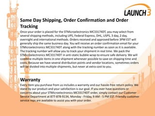 Same Day Shipping, Order Confirmation and Order
Tracking
Once your order is placed for the STMicroelectronics MC33174DT, you may select from
several shipping methods, including UPS, Federal Express, DHL, USPS, 3 day, 2 day,
overnight and international methods. Orders received and approved before 3PM EST will
generally ship the same business day. You will receive an order confirmation email for your
STMicroelectronics MC33174DT along with the tracking number as soon as it is available.
The tracking number will allow you to track your shipment in real time. We pack the
STMicroelectronics MC33174DT in anti-static bubble wrap to ensure safe delivery. We will
combine multiple items in one shipment whenever possible to save on shipping time and
costs. Because we have several distribution points and vendor locations, sometimes orders
will be divided into multiple shipments, but never at extra cost to you.
_______________________________________
Warranty
Every item you purchase from us includes a warranty and our hassle-free return policy. We
stand by our product and your satisfaction is our goal. If you ever have questions or
concerns about your STMicroelectronics MC33174DT order, simply contact our Customer
Service Department at 877-878-9134, Monday - Friday, 9 AM - 5 PM EST. Friendly customer
service reps are available to assist you with your order.
 