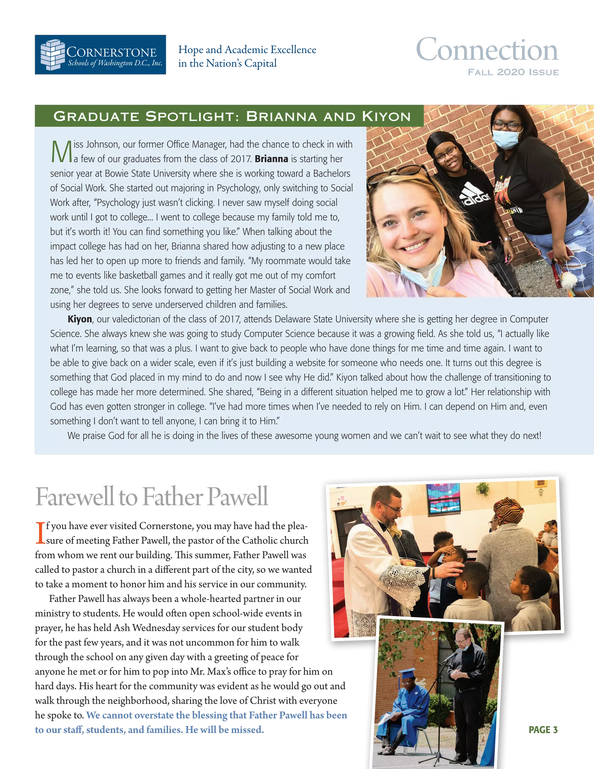 Schools of Washington D.C., Inc.
Hope and Academic Excellence
in the Nation’s Capital
ConnectionFall 2020 Issue
Miss Johnson, our former Office Manager, had the chance to check in with
a few of our graduates from the class of 2017. Brianna is starting her
senior year at Bowie State University where she is working toward a Bachelors
of Social Work. She started out majoring in Psychology, only switching to Social
Work after, “Psychology just wasn’t clicking. I never saw myself doing social
work until I got to college... I went to college because my family told me to,
but it’s worth it! You can find something you like.” When talking about the
impact college has had on her, Brianna shared how adjusting to a new place
has led her to open up more to friends and family. “My roommate would take
me to events like basketball games and it really got me out of my comfort
zone,” she told us. She looks forward to getting her Master of Social Work and
using her degrees to serve underserved children and families.
Kiyon, our valedictorian of the class of 2017, attends Delaware State University where she is getting her degree in Computer
Science. She always knew she was going to study Computer Science because it was a growing field. As she told us, “I actually like
what I’m learning, so that was a plus. I want to give back to people who have done things for me time and time again. I want to
be able to give back on a wider scale, even if it’s just building a website for someone who needs one. It turns out this degree is
something that God placed in my mind to do and now I see why He did.” Kiyon talked about how the challenge of transitioning to
college has made her more determined. She shared, “Being in a different situation helped me to grow a lot.” Her relationship with
God has even gotten stronger in college. “I’ve had more times when I’ve needed to rely on Him. I can depend on Him and, even
something I don’t want to tell anyone, I can bring it to Him.”
We praise God for all he is doing in the lives of these awesome young women and we can’t wait to see what they do next!
FarewelltoFatherPawell
If you have ever visited Cornerstone, you may have had the plea-
sure of meeting Father Pawell, the pastor of the Catholic church
from whom we rent our building. This summer, Father Pawell was
called to pastor a church in a different part of the city, so we wanted
to take a moment to honor him and his service in our community.
Father Pawell has always been a whole-hearted partner in our
ministry to students. He would often open school-wide events in
prayer, he has held Ash Wednesday services for our student body
for the past few years, and it was not uncommon for him to walk
through the school on any given day with a greeting of peace for
anyone he met or for him to pop into Mr. Max’s office to pray for him on
hard days. His heart for the community was evident as he would go out and
walk through the neighborhood, sharing the love of Christ with everyone
he spoke to. We cannot overstate the blessing that Father Pawell has been
to our staff, students, and families. He will be missed.
Graduate Spotlight: Brianna and Kiyon
PAGE 3
 