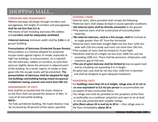 SHOPPING MALL...
National Building Code- 2005
CORRIDORS AND PASSAGEWAYS
Where stairways discharge through corridors and
passageways, the height of corridors and passageways
shall be not less than 2.4 m.
All means of exit including staircases lifts lobbies
and corridors shall be adequately ventilated.
Internal staircase minimum width shall be 2.0m in all
group F building.
Pressurization of Staircases (Protected Escape Routes)
Pressurization is a method adopted for protected
escape routes against ingress of smoke, especially in
high-rise buildings. In pressurization, air is injected
into the staircases, lobbies or corridors, to raise their
pressure slightly above the pressure in adjacent parts
of the building. As a result, ingress of smoke or toxic
gases into the escape routes will be prevented. The
pressurization of staircases shall be adopted for high
rise buildings and building having mixed occupancy/
multiplexes having covered area more than 500 m2.
ARRANGEMENT OF EXITS
Exits shall be so located that the travel, distance
on the floor shall not exceed the distance of 30m. In
case of all mercantile building.
NOTE:-
For fully sprinklered building, the travel distance may
be increased by 50 percent of the values specified
EXTERNAL STAIRS
External stairs, when provided shall comply the following:
External stairs shall always be kept in sound operable conditions.
Ail external stairs shall be directly connected to the ground.
The external stairs shall be constructed of noncombustible
materials,
No external staircase, used as a fire escape, shall be inclined at
an angle greater than 45° from the horizontal.
External stairs shall have straight flight not less than 1250 mm
wide with 250 mm treads and risers not more than 190 mm.
The number of risers shall be limited to 15 per flight.
Handrails shall be of a height not less than 1000 mm and not
exceeding 1200 mm. There shall be provisions of balusters with
maximum gap of 150 mm.
The use of spiral staircase shall be limited to low occupant load
and to a building not exceeding 9 m in height.
A spiral stair case shall be not less than 1500 mm in diameter
and shall be designed to give adequate headroom.
HORIZONTAL EXITS
For buildings more than 24 m in height, refuge area of 15 m2 or
an area equivalent to 0.3 m2 per person to accommodate the
occupants of two consecutive floors,
The refuge area shall be provided on the periphery of the floor
or preferably on a cantilever projection and open to air at least
on one side protected with suitable railings.
a)For floors above 24 m and Up to 39 m — One refuge area on
the floor immediately above 24 m.
 