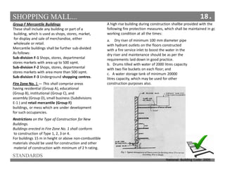 SHOPPING MALL...
STANDARDS
18.
Group F Mercantile Buildings
These shall include any building or part of a
building, which is used as shops, stores, market,
for display and sale of merchandise, either
wholesale or retail.
Mercantile buildings shall be further sub-divided
As follows:
Sub-division F-1 Shops, stores, departmental
stores markets with area up to 500 sqmt.
Sub-division F-2 Shops, stores, departmental
stores markets with area more than 500 sqmt.
Sub-division F-3 Underground shopping centres.
Fire Zone No. 1 — This shall comprise areas
having residential (Group A), educational
(Group B), institutional (Group C), and
assembly (Group D), small business (Subdivisions
E-1 ) and retail mercantile (Group F)
buildings, or mess which are under development
for such occupancies.
Restrictions on the Type of Construction for New
Buildings.
Buildings erected in Fire Zone No. 1 shall conform
to construction of Type 1, 2, 3 or 4.
For buildings 15 m in height or above non-combustible
materials should be used for construction and other
material of construction with minimum of 2 h rating.
A high rise building during construction shallbe provided with the
following fire protection measures, which shall be maintained in goo
working condition at all the times:
a. Dry riser of minimum 100 mm diameter pipe
with hydrant outlets on the floors constructed
with a fire service inlet to boost the water in the
dry riser and maintenance should be as per the
requirements laid down in good practice.
b. Drums tilled with water of 2000 litres capacity
with two fiie buckets on each floor; and
c. A water storage tank of minimum 20000
litres capacity, which may be used for other
construction purposes also.
National Building Code- 2005
 